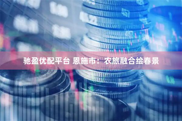 驰盈优配平台 恩施市：农旅融合绘春景