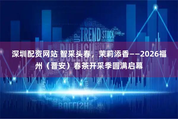 深圳配资网站 智采头春，茉莉添香——2026福州（晋安）春茶开采季圆满启幕