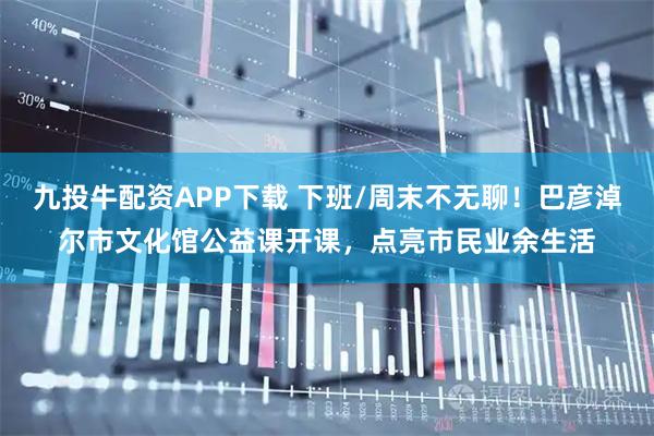 九投牛配资APP下载 下班/周末不无聊！巴彦淖尔市文化馆公益课开课，点亮市民业余生活