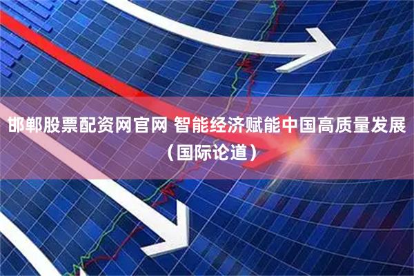 邯郸股票配资网官网 智能经济赋能中国高质量发展（国际论道）