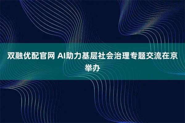 双融优配官网 AI助力基层社会治理专题交流在京举办
