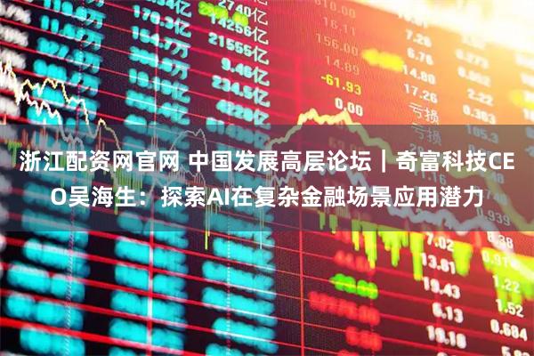 浙江配资网官网 中国发展高层论坛｜奇富科技CEO吴海生：探索AI在复杂金融场景应用潜力