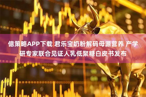 億策略APP下载 君乐宝奶粉解码母源营养 产学研专家联合见证人乳低聚糖白皮书发布