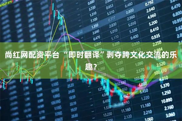 尚红网配资平台 “即时翻译”剥夺跨文化交流的乐趣？