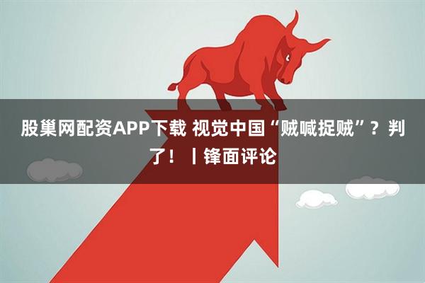 股巢网配资APP下载 视觉中国“贼喊捉贼”？判了！丨锋面评论