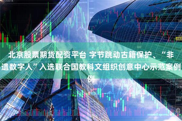 北京股票期货配资平台 字节跳动古籍保护、“非遗数字人”入选联合国教科文组织创意中心示范案例