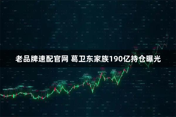 老品牌速配官网 葛卫东家族190亿持仓曝光
