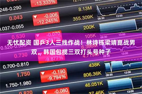 无忧配资 国乒3人三线作战！林诗栋梁靖崑战男双，韩国包揽三双打头号种子