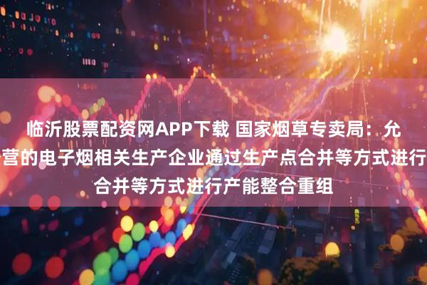 临沂股票配资网APP下载 国家烟草专卖局：允许合法合规经营的电子烟相关生产企业通过生产点合并等方式进行产能整合重组