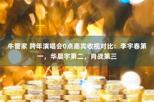 牛管家 跨年演唱会0点嘉宾收视对比：李宇春第一，华晨宇第二，肖战第三