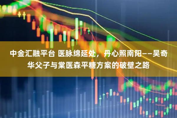中金汇融平台 医脉绵延处，丹心照南阳——吴奇华父子与棠医森平糖方案的破壁之路