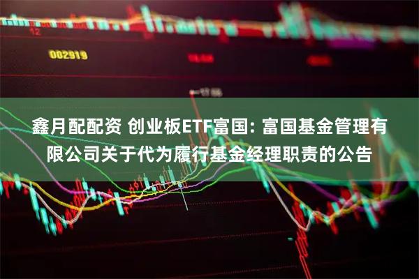 鑫月配配资 创业板ETF富国: 富国基金管理有限公司关于代为履行基金经理职责的公告