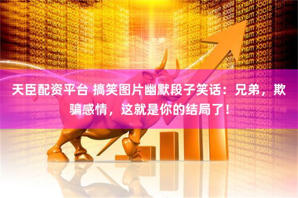 天臣配资平台 搞笑图片幽默段子笑话：兄弟，欺骗感情，这就是你的结局了！
