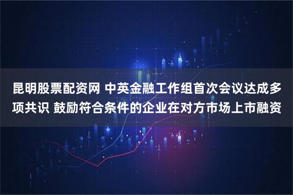 昆明股票配资网 中英金融工作组首次会议达成多项共识 鼓励符合条件的企业在对方市场上市融资