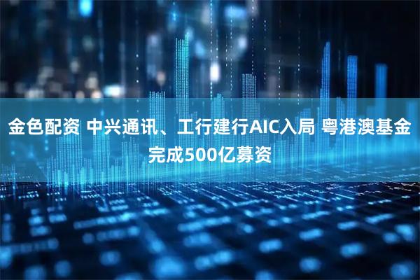 金色配资 中兴通讯、工行建行AIC入局 粤港澳基金完成500亿募资