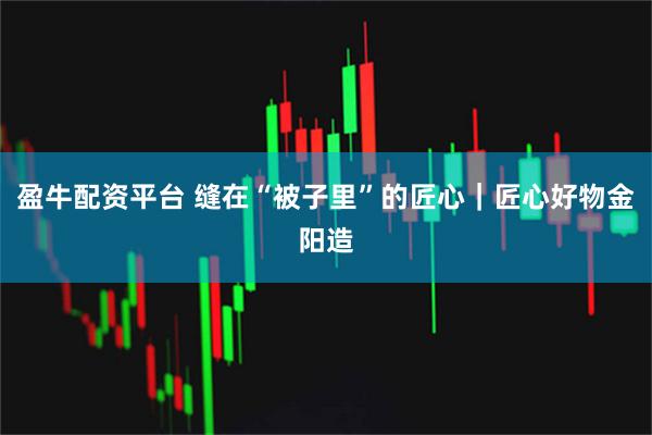 盈牛配资平台 缝在“被子里”的匠心｜匠心好物金阳造