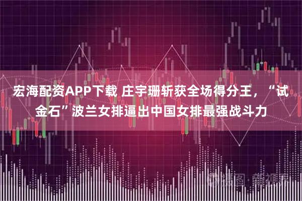宏海配资APP下载 庄宇珊斩获全场得分王，“试金石”波兰女排逼出中国女排最强战斗力
