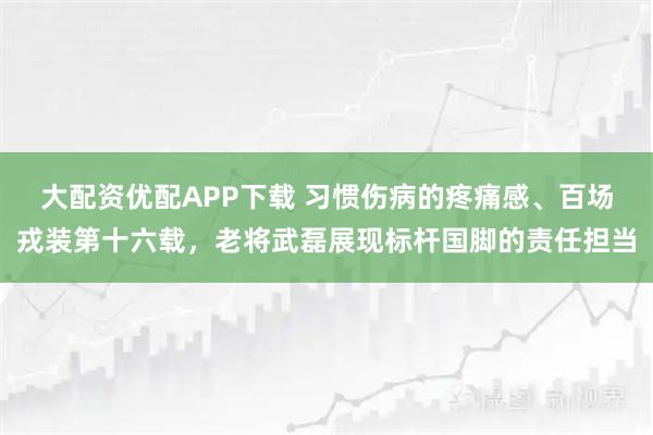 大配资优配APP下载 习惯伤病的疼痛感、百场戎装第十六载，老将武磊展现标杆国脚的责任担当