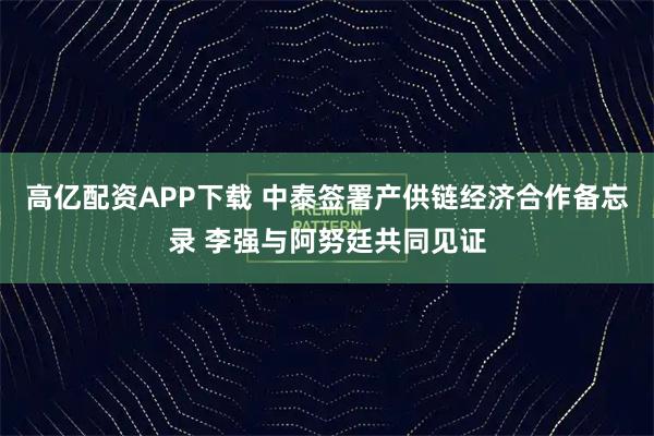高亿配资APP下载 中泰签署产供链经济合作备忘录 李强与阿努廷共同见证