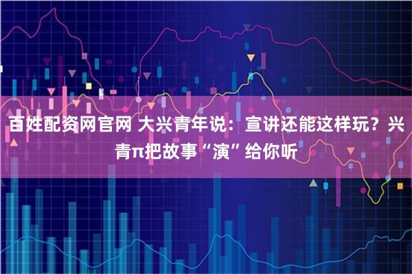 百姓配资网官网 大兴青年说：宣讲还能这样玩？兴青π把故事“演”给你听