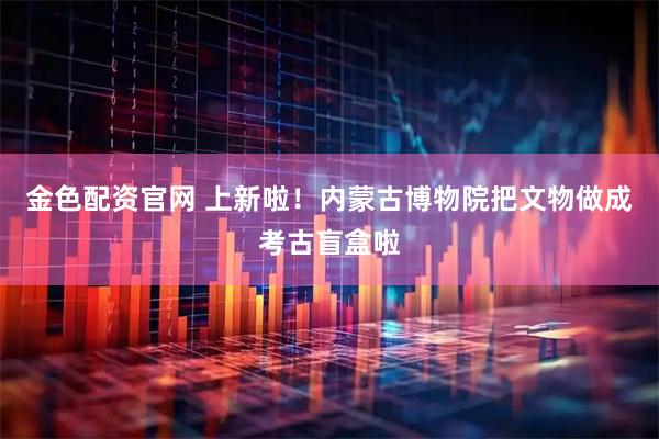 金色配资官网 上新啦！内蒙古博物院把文物做成考古盲盒啦