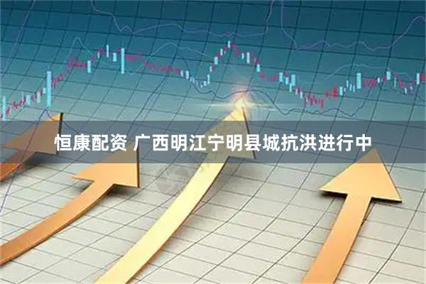 恒康配资 广西明江宁明县城抗洪进行中