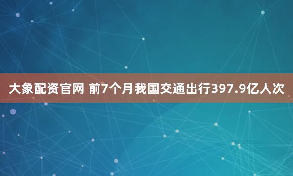 大象配资官网 前7个月我国交通出行397.9亿人次