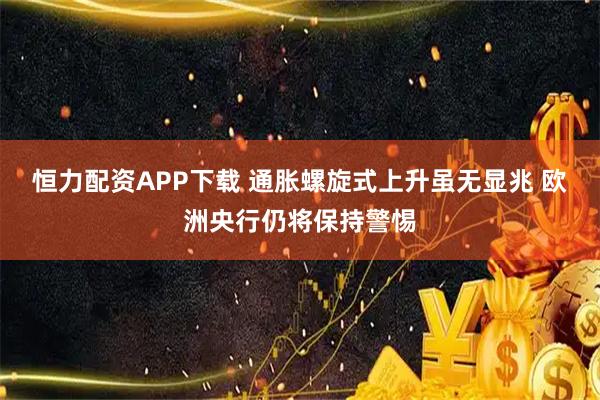 恒力配资APP下载 通胀螺旋式上升虽无显兆 欧洲央行仍将保持警惕