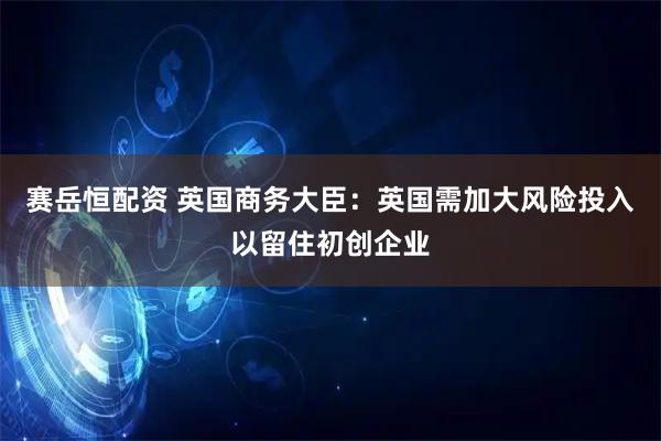 赛岳恒配资 英国商务大臣：英国需加大风险投入以留住初创企业
