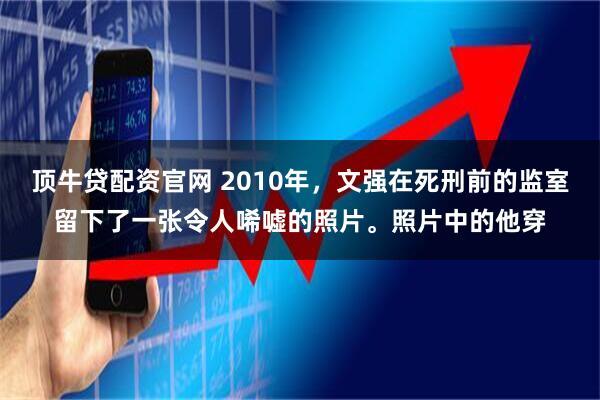 顶牛贷配资官网 2010年，文强在死刑前的监室留下了一张令人唏嘘的照片。照片中的他穿