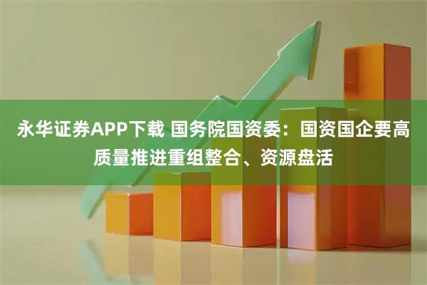 永华证券APP下载 国务院国资委：国资国企要高质量推进重组整合、资源盘活