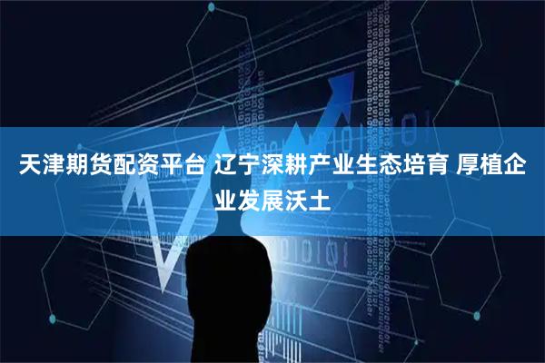 天津期货配资平台 辽宁深耕产业生态培育 厚植企业发展沃土