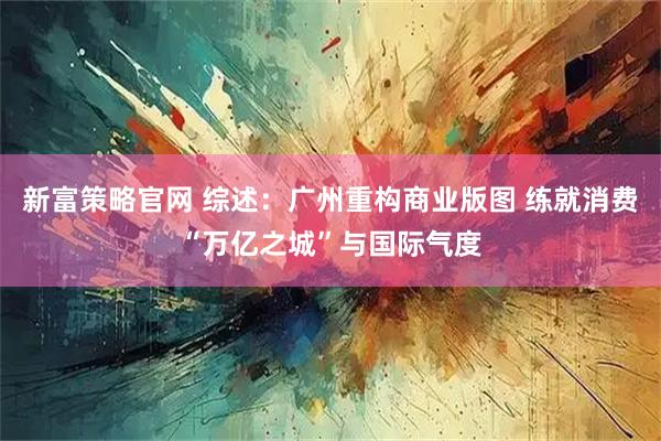 新富策略官网 综述：广州重构商业版图 练就消费“万亿之城”与国际气度